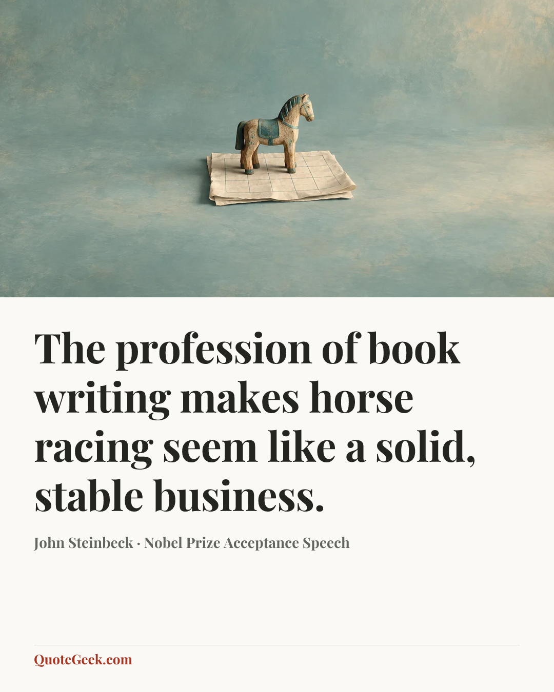 “The profession of book writing makes horse racing seem like a solid, stable business.” — John Steinbeck · Nobel Prize Acceptance Speech. Illustrated QuoteGeek card.