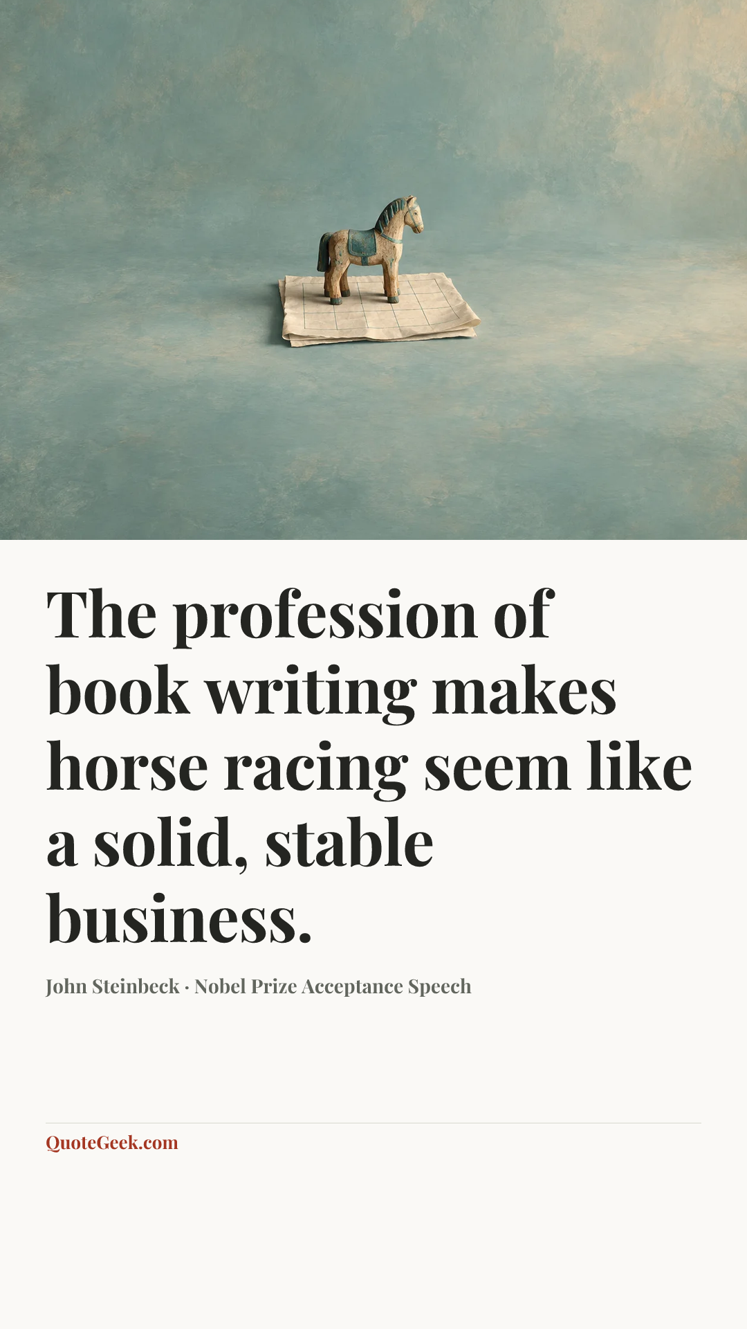 “The profession of book writing makes horse racing seem like a solid, stable business.” — John Steinbeck · Nobel Prize Acceptance Speech. Illustrated QuoteGeek card.