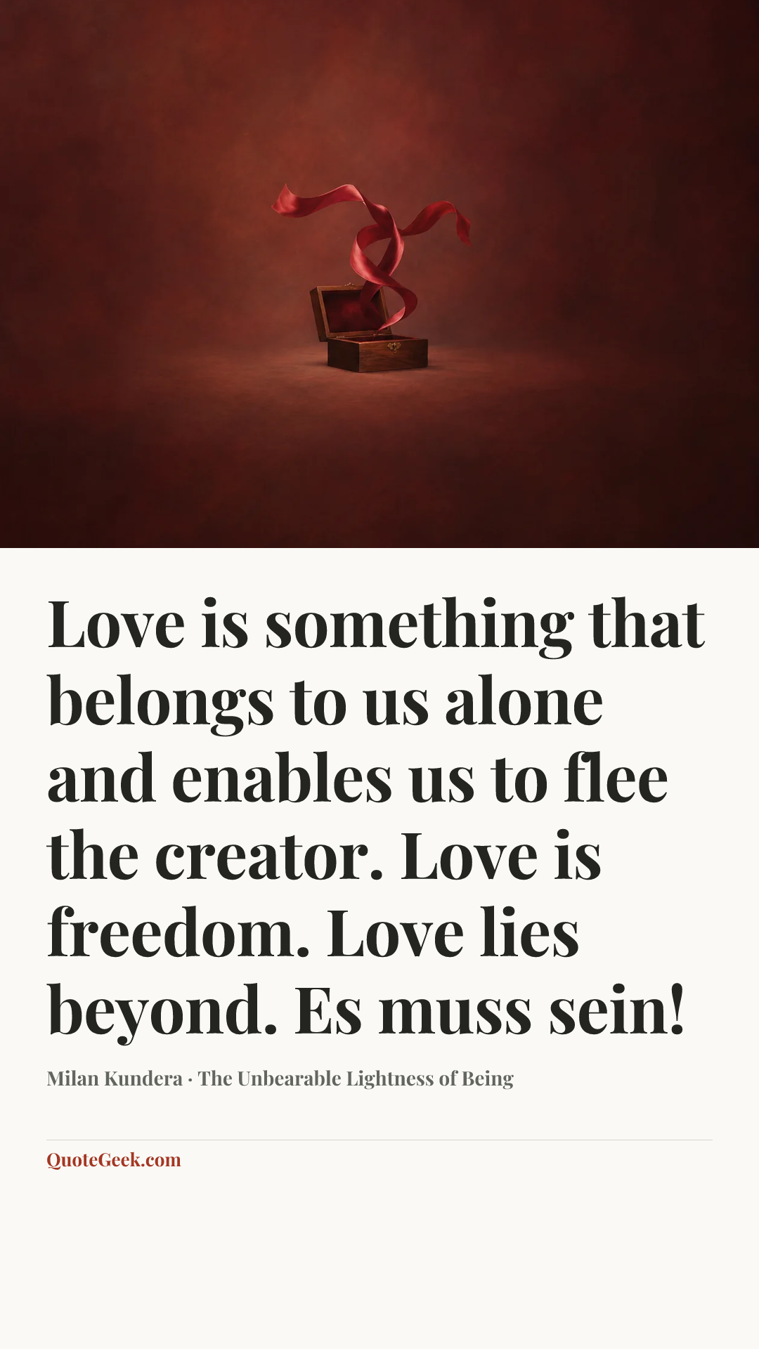 “Love is something that belongs to us alone and enables us to flee the creator. Love is freedom. Love lies beyond. Es muss sein!” — Milan Kundera · The Unbearable Lightness of Being. Illustrated QuoteGeek card.