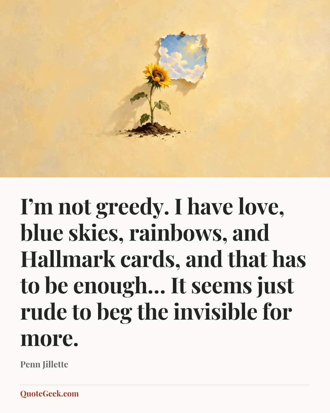 “I’m not greedy. I have love, blue skies, rainbows, and Hallmark cards, and that has to be enough… It seems just rude to beg the invisible for more.” — Penn Jillette. Illustrated QuoteGeek card.