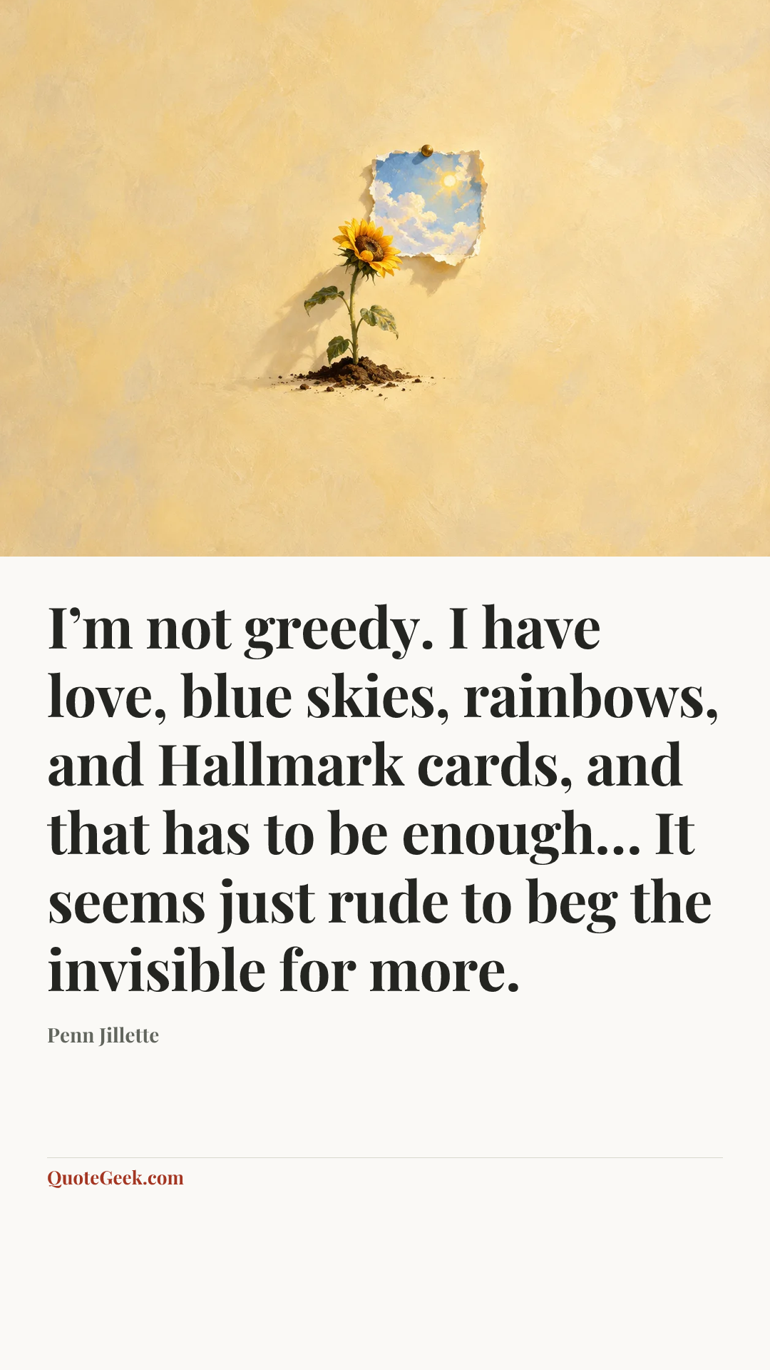 “I’m not greedy. I have love, blue skies, rainbows, and Hallmark cards, and that has to be enough… It seems just rude to beg the invisible for more.” — Penn Jillette. Illustrated QuoteGeek card.