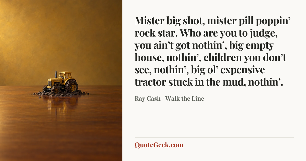 “Mister big shot, mister pill poppin’ rock star. Who are you to judge, you ain’t got nothin’, big empty house, nothin’, children you don’t see, nothin’, big ol’ expensive tractor stuck in the mud, nothin’.” — Ray Cash · Walk the Line. Illustrated QuoteGeek card.