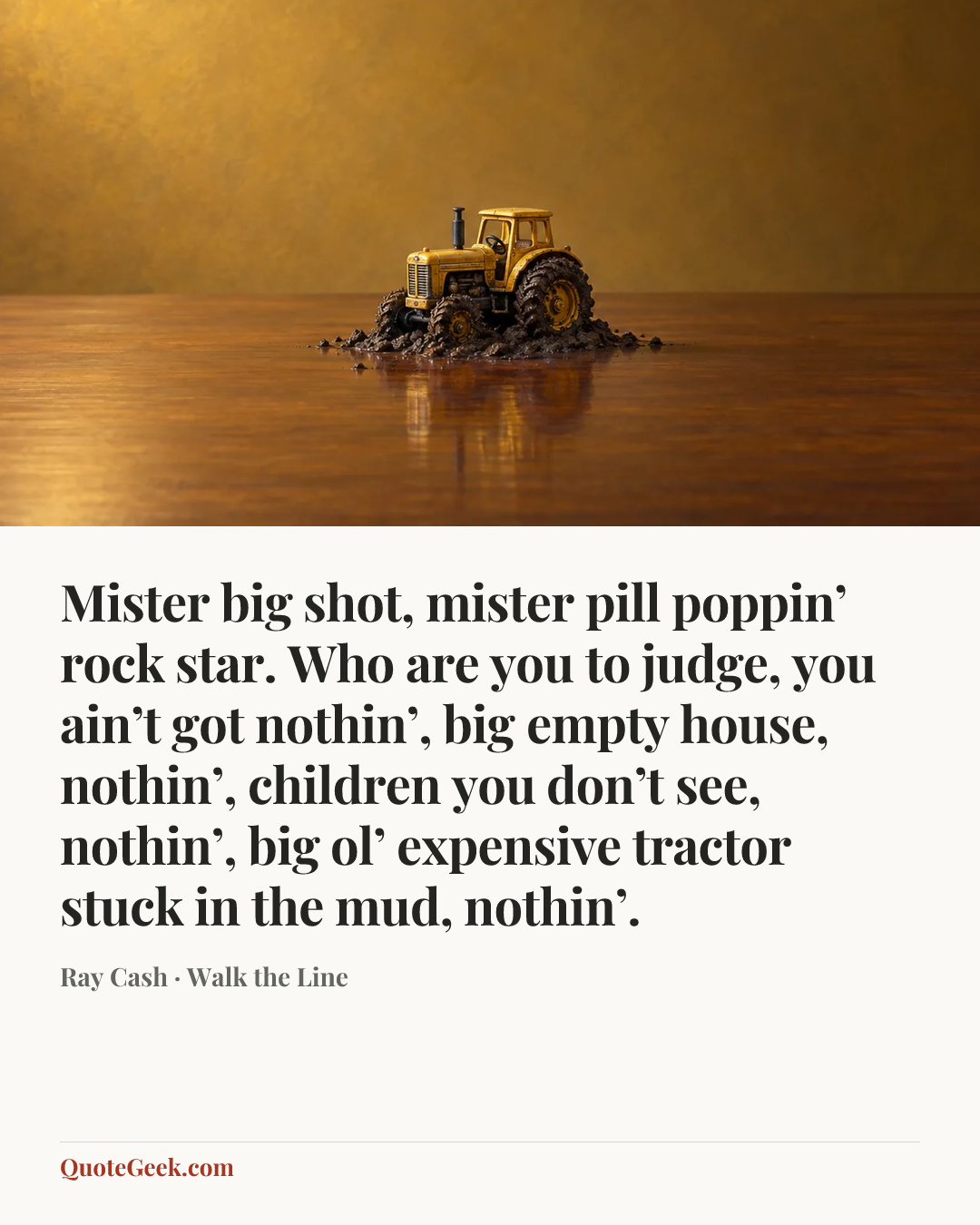 “Mister big shot, mister pill poppin’ rock star. Who are you to judge, you ain’t got nothin’, big empty house, nothin’, children you don’t see, nothin’, big ol’ expensive tractor stuck in the mud, nothin’.” — Ray Cash · Walk the Line. Illustrated QuoteGeek card.