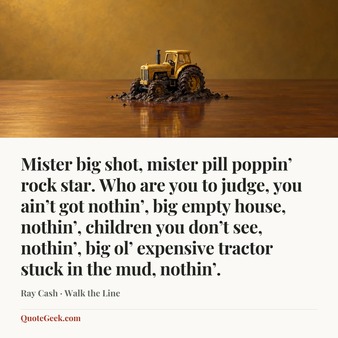 “Mister big shot, mister pill poppin’ rock star. Who are you to judge, you ain’t got nothin’, big empty house, nothin’, children you don’t see, nothin’, big ol’ expensive tractor stuck in the mud, nothin’.” — Ray Cash · Walk the Line. Illustrated QuoteGeek card.