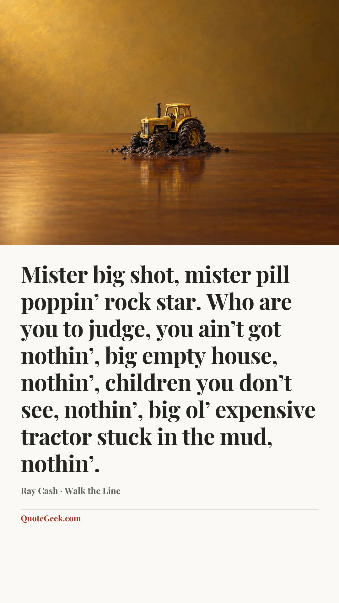 “Mister big shot, mister pill poppin’ rock star. Who are you to judge, you ain’t got nothin’, big empty house, nothin’, children you don’t see, nothin’, big ol’ expensive tractor stuck in the mud, nothin’.” — Ray Cash · Walk the Line. Illustrated QuoteGeek card.
