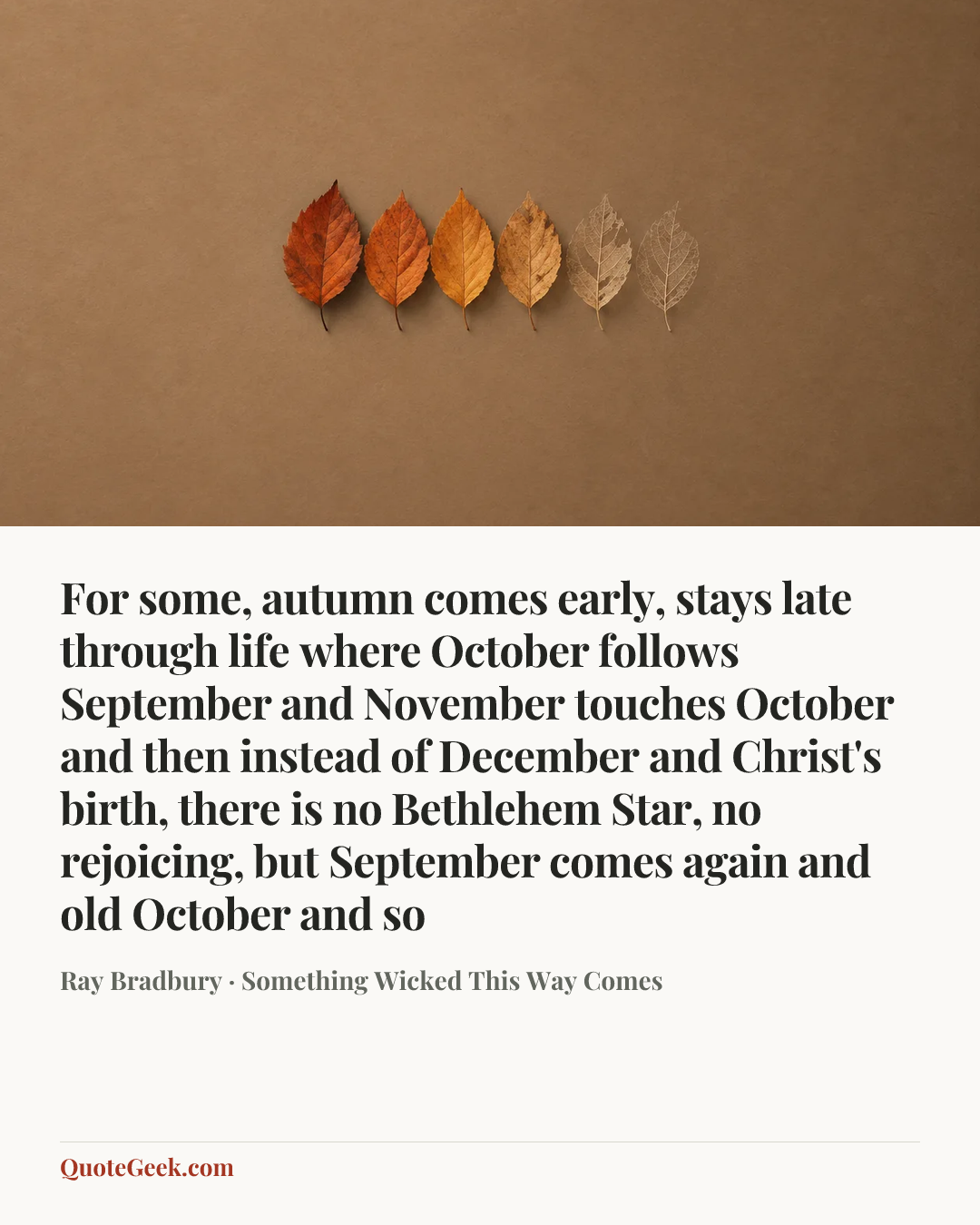 “For some, autumn comes early, stays late through life where October follows September and November touches October and then instead of December and Christ's birth, there is no Bethlehem Star, no rejoicing, but September comes again and old October and so” — Ray Bradbury · Something Wicked This Way Comes. Illustrated QuoteGeek card.