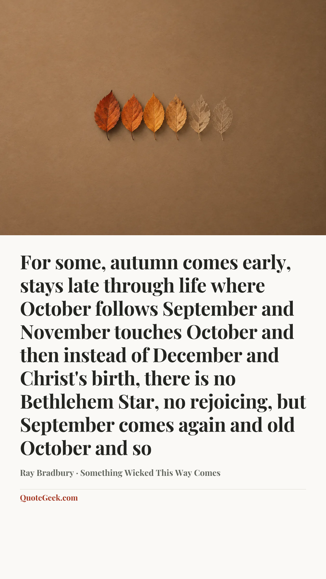 “For some, autumn comes early, stays late through life where October follows September and November touches October and then instead of December and Christ's birth, there is no Bethlehem Star, no rejoicing, but September comes again and old October and so” — Ray Bradbury · Something Wicked This Way Comes. Illustrated QuoteGeek card.