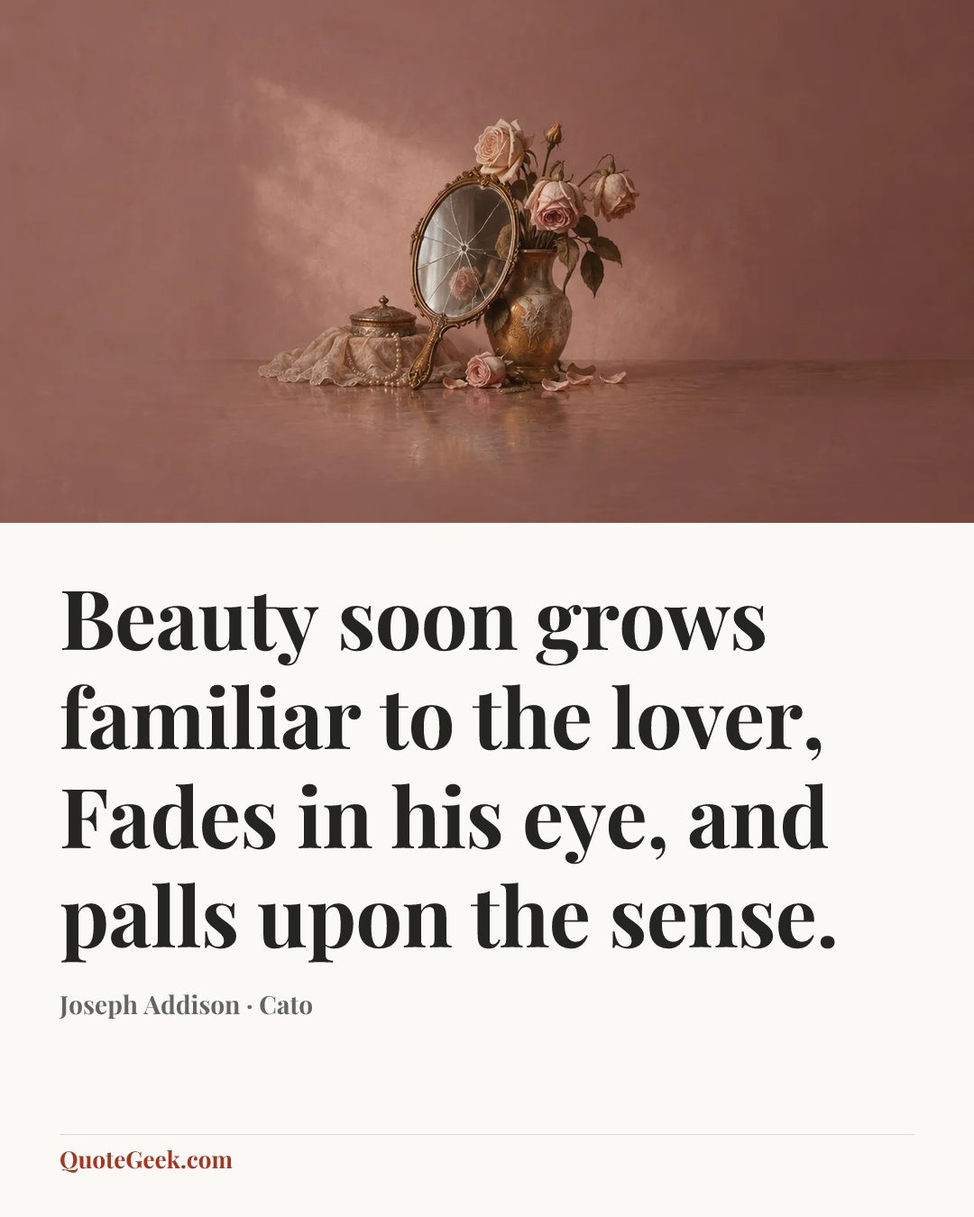 “Beauty soon grows familiar to the lover,
Fades in his eye, and palls upon the sense.” — Joseph Addison · Cato. Illustrated QuoteGeek card.