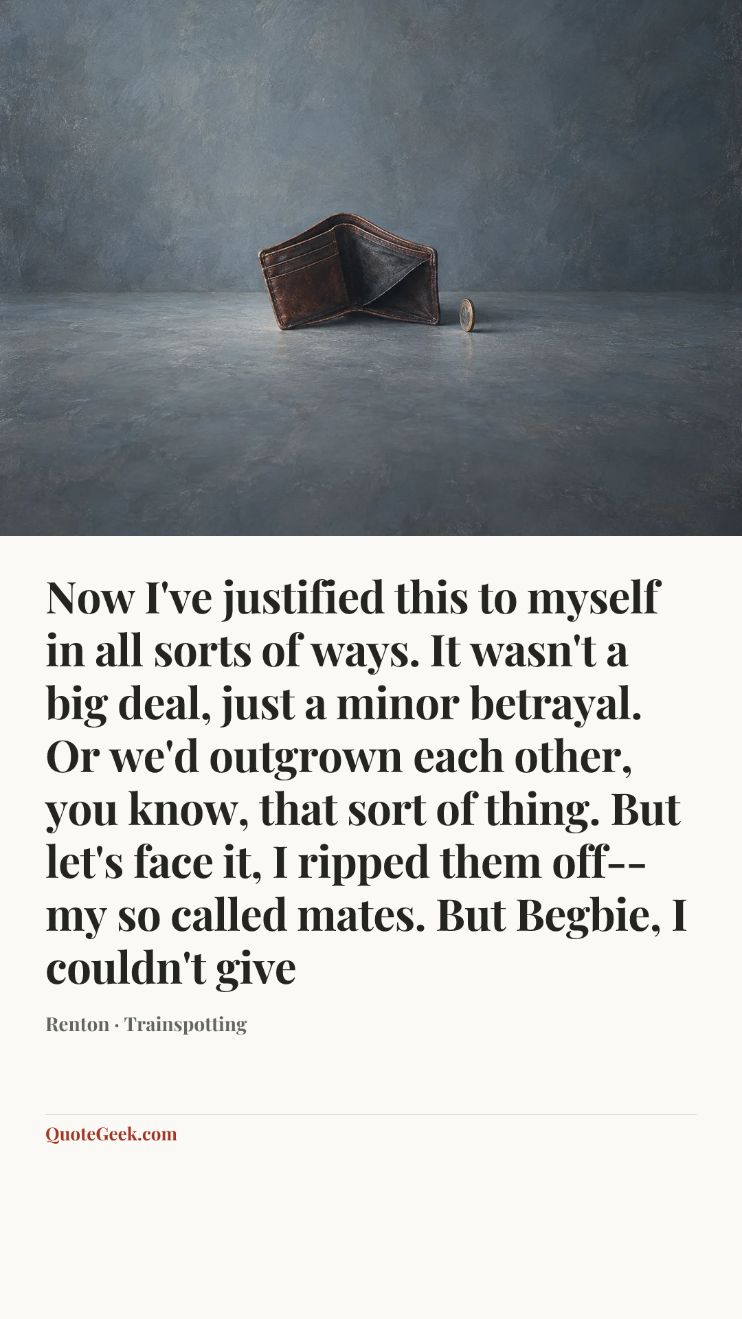 “Now I've justified this to myself in all sorts of ways. It wasn't a big deal, just a minor betrayal. Or we'd outgrown each other, you know, that sort of thing. But let's face it, I ripped them off-- my so called mates. But Begbie, I couldn't give” — Renton · Trainspotting. Illustrated QuoteGeek card.