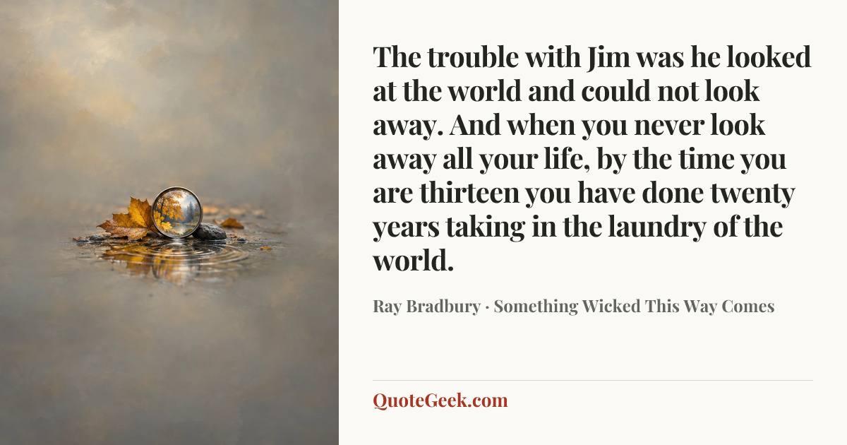“The trouble with Jim was he looked at the world and could not look away. And when you never look away all your life, by the time you are thirteen you have done twenty years taking in the laundry of the world.” — Ray Bradbury · Something Wicked This Way Comes. Illustrated QuoteGeek card.