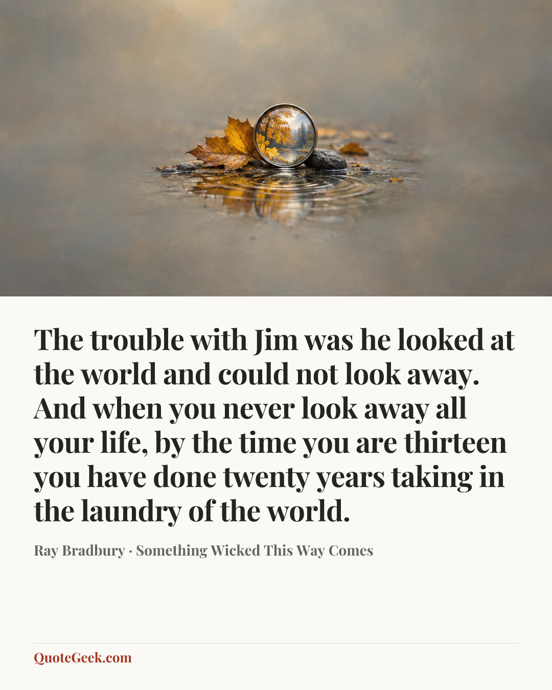 “The trouble with Jim was he looked at the world and could not look away. And when you never look away all your life, by the time you are thirteen you have done twenty years taking in the laundry of the world.” — Ray Bradbury · Something Wicked This Way Comes. Illustrated QuoteGeek card.