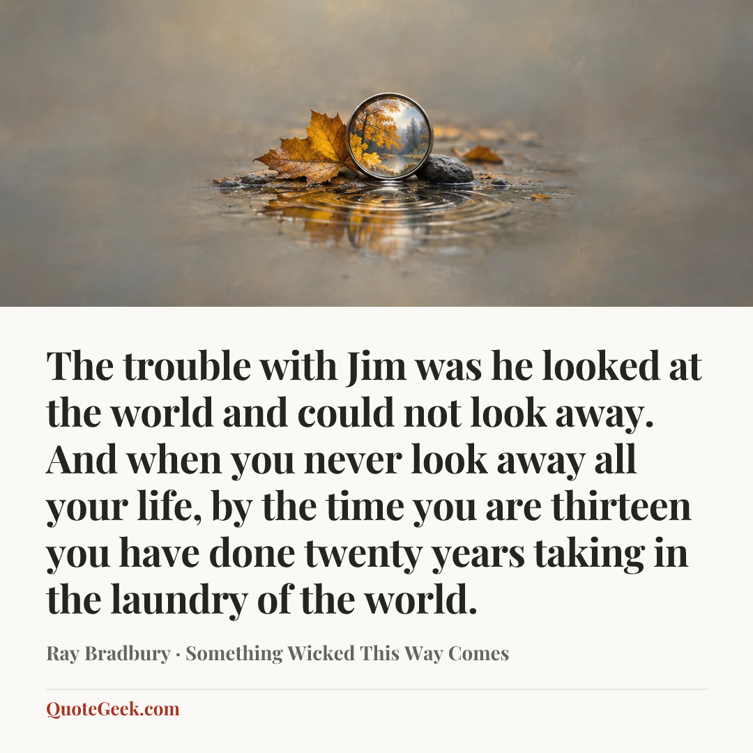 “The trouble with Jim was he looked at the world and could not look away. And when you never look away all your life, by the time you are thirteen you have done twenty years taking in the laundry of the world.” — Ray Bradbury · Something Wicked This Way Comes. Illustrated QuoteGeek card.