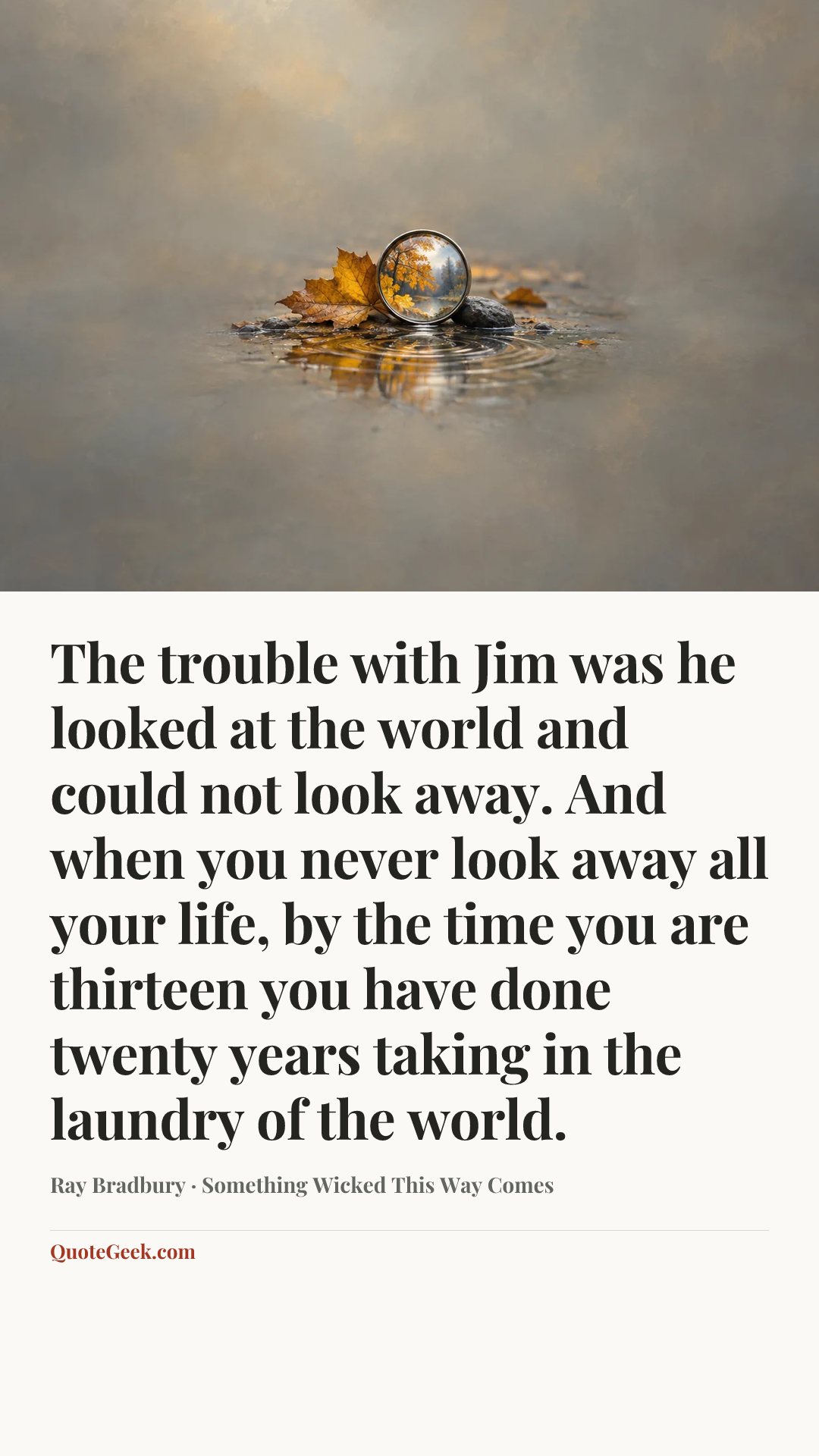 “The trouble with Jim was he looked at the world and could not look away. And when you never look away all your life, by the time you are thirteen you have done twenty years taking in the laundry of the world.” — Ray Bradbury · Something Wicked This Way Comes. Illustrated QuoteGeek card.