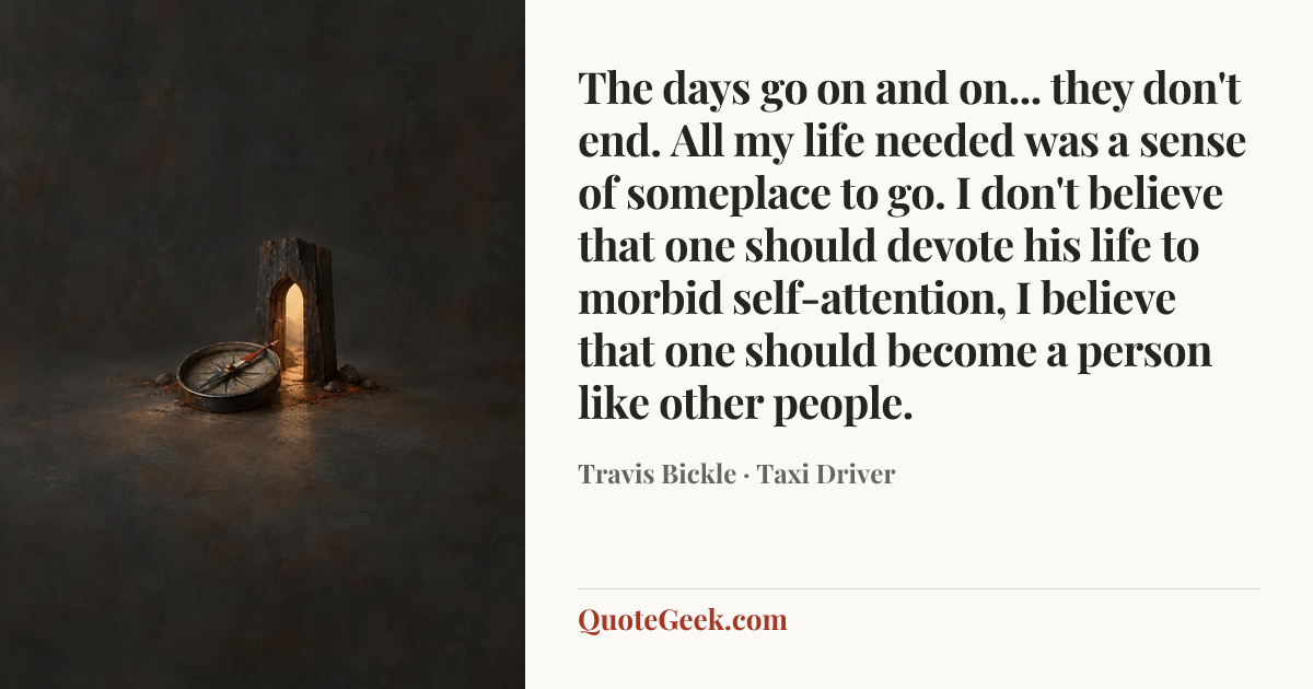 “The days go on and on... they don't end. All my life needed was a sense of someplace to go. I don't believe that one should devote his life to morbid self-attention, I believe that one should become a person like other people.” — Travis Bickle · Taxi Driver. Illustrated QuoteGeek card.