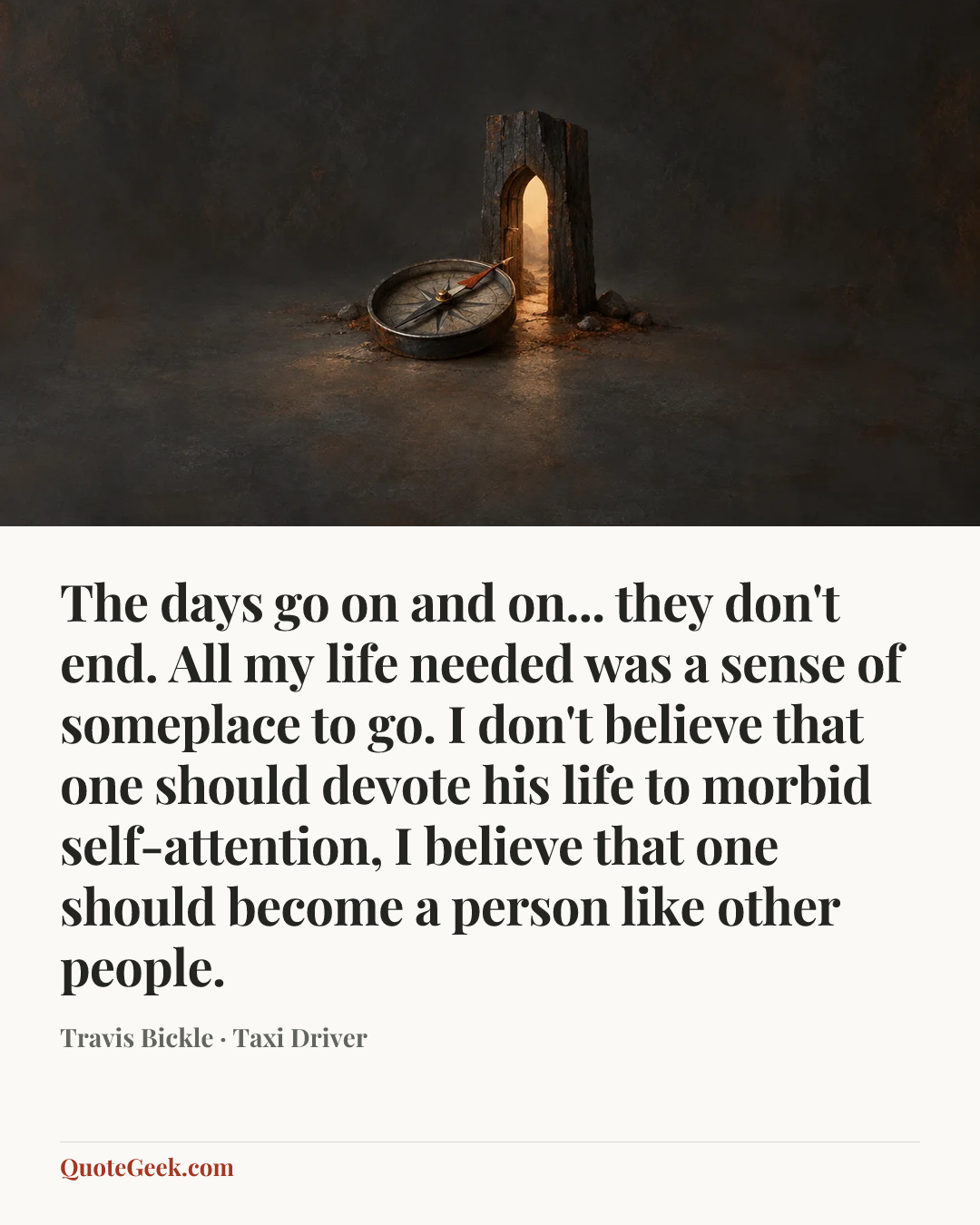 “The days go on and on... they don't end. All my life needed was a sense of someplace to go. I don't believe that one should devote his life to morbid self-attention, I believe that one should become a person like other people.” — Travis Bickle · Taxi Driver. Illustrated QuoteGeek card.