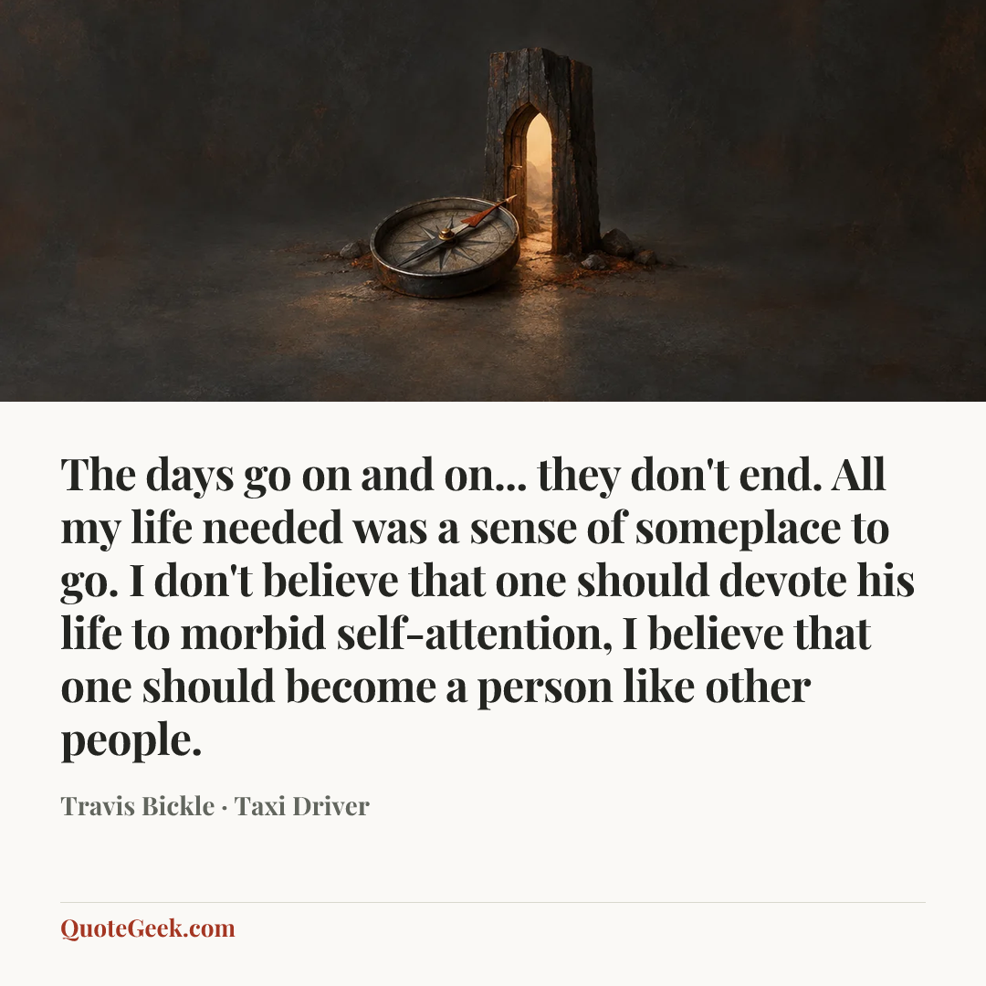 “The days go on and on... they don't end. All my life needed was a sense of someplace to go. I don't believe that one should devote his life to morbid self-attention, I believe that one should become a person like other people.” — Travis Bickle · Taxi Driver. Illustrated QuoteGeek card.