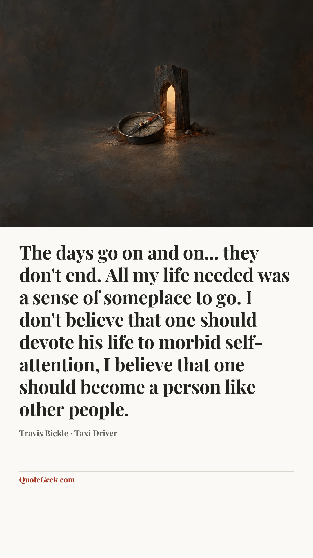 “The days go on and on... they don't end. All my life needed was a sense of someplace to go. I don't believe that one should devote his life to morbid self-attention, I believe that one should become a person like other people.” — Travis Bickle · Taxi Driver. Illustrated QuoteGeek card.