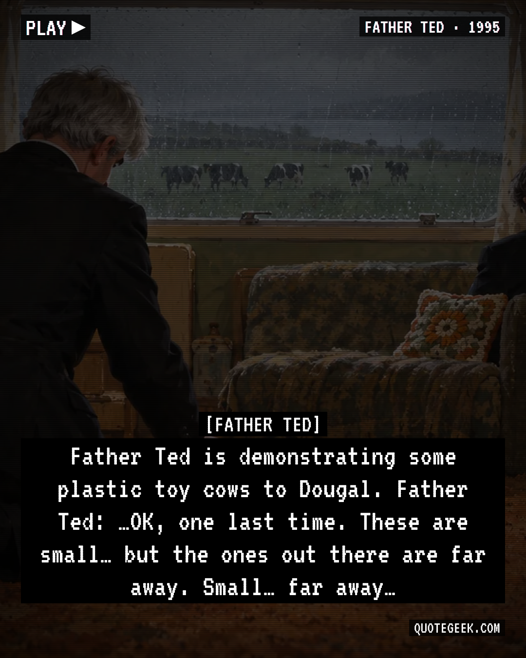 “Father Ted is demonstrating some plastic toy cows to Dougal.
Father Ted: …OK, one last time. These are small… but the ones out there are far away. Small… far away…” — Father Ted · Father Ted. Illustrated QuoteGeek card.