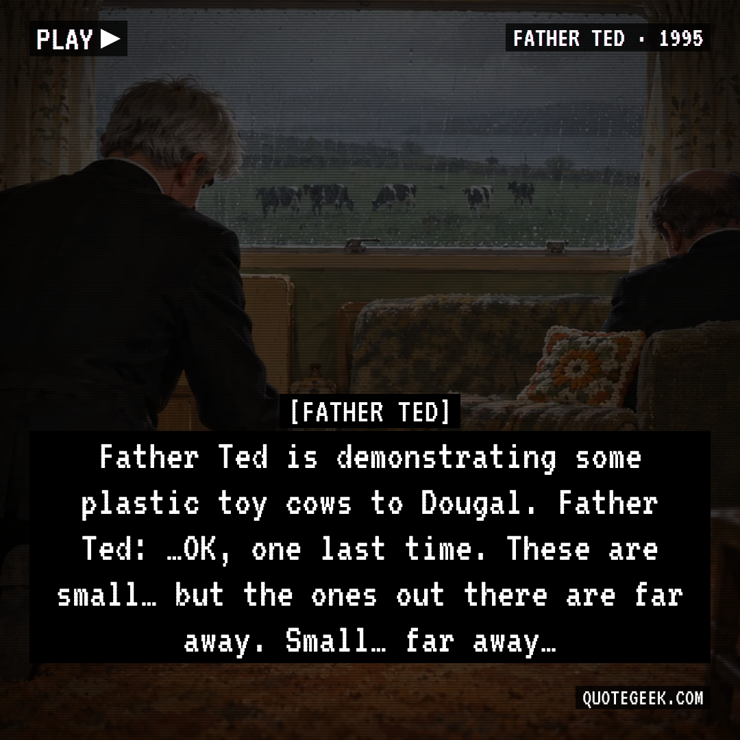 “Father Ted is demonstrating some plastic toy cows to Dougal.
Father Ted: …OK, one last time. These are small… but the ones out there are far away. Small… far away…” — Father Ted · Father Ted. Illustrated QuoteGeek card.