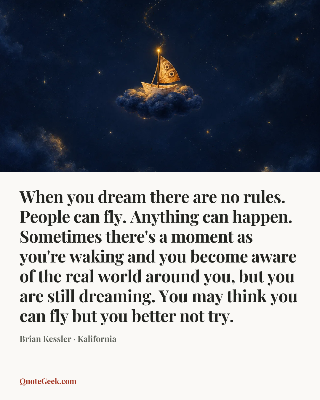 “When you dream there are no rules. People can fly. Anything can happen. Sometimes there's a moment as you're waking and you become aware of the real world around you, but you are still dreaming. You may think you can fly but you better not try.” — Brian Kessler · Kalifornia. Illustrated QuoteGeek card.