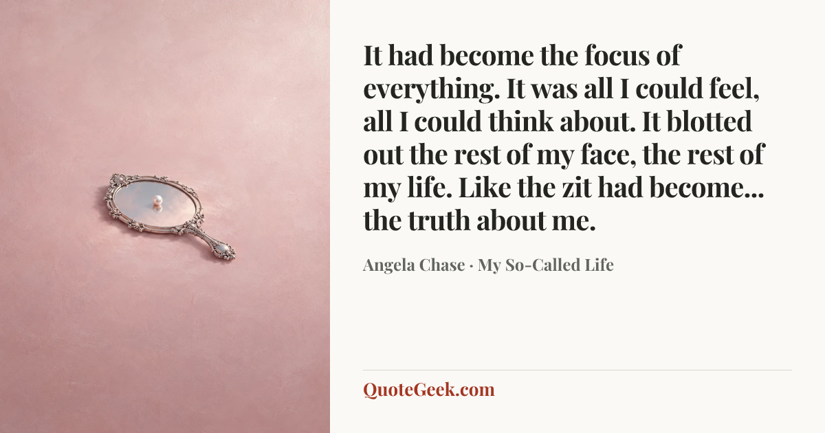 “It had become the focus of everything. It was all I could feel, all I could think about. It blotted out the rest of my face, the rest of my life. Like the zit had become... the truth about me.” — Angela Chase · My So-Called Life. Illustrated QuoteGeek card.