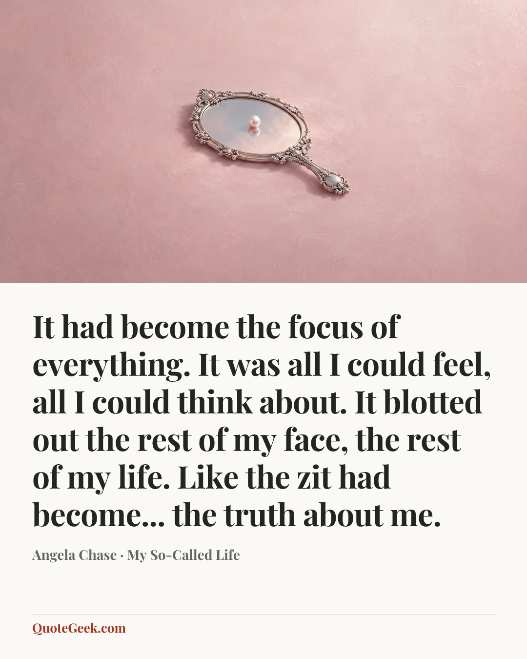 “It had become the focus of everything. It was all I could feel, all I could think about. It blotted out the rest of my face, the rest of my life. Like the zit had become... the truth about me.” — Angela Chase · My So-Called Life. Illustrated QuoteGeek card.