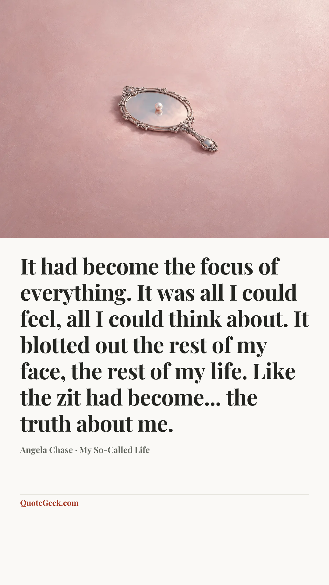 “It had become the focus of everything. It was all I could feel, all I could think about. It blotted out the rest of my face, the rest of my life. Like the zit had become... the truth about me.” — Angela Chase · My So-Called Life. Illustrated QuoteGeek card.