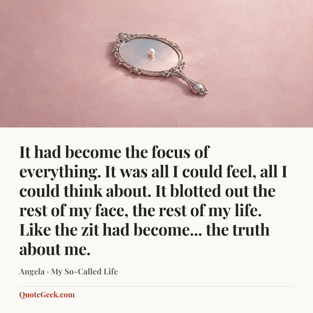 “It had become the focus of everything. It was all I could feel, all I could think about. It blotted out the rest of my face, the rest of my life. Like the zit had become... the truth about me.” — Angela · My So-Called Life. Illustrated QuoteGeek card.