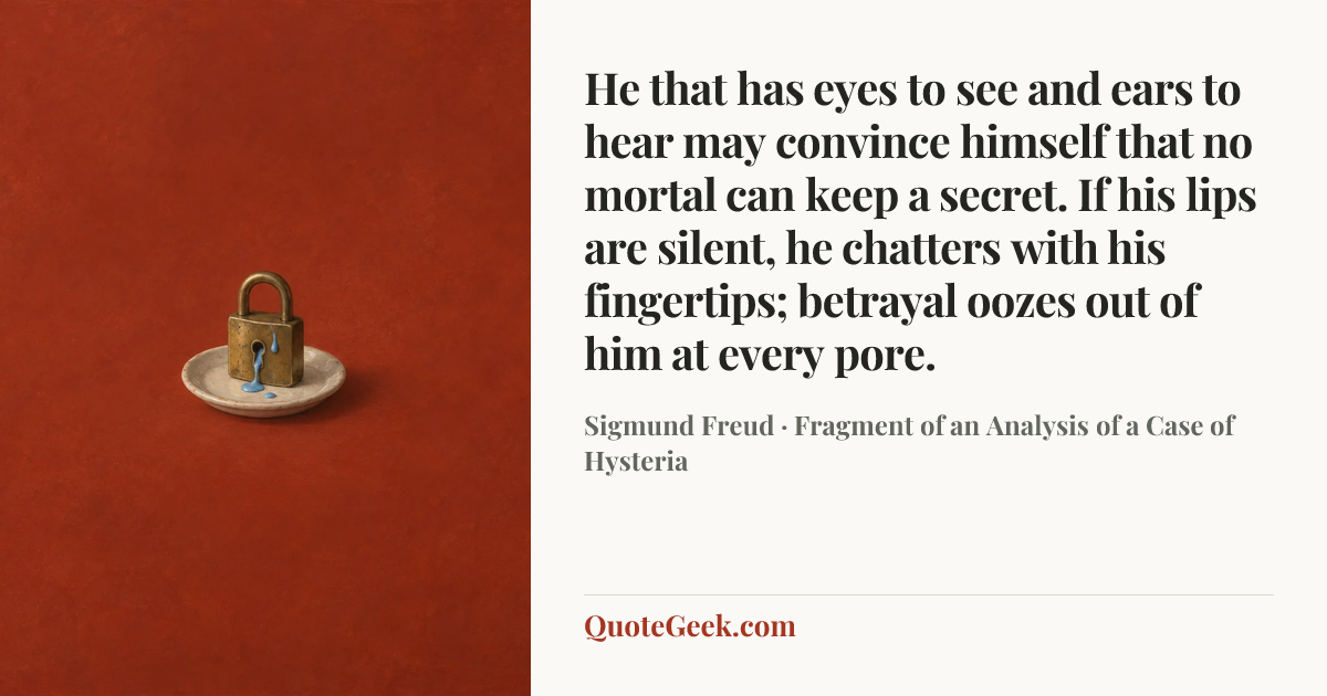 “He that has eyes to see and ears to hear may convince himself that no mortal can keep a secret. If his lips are silent, he chatters with his fingertips; betrayal oozes out of him at every pore.” — Sigmund Freud · Fragment of an Analysis of a Case of Hysteria. Illustrated QuoteGeek card.