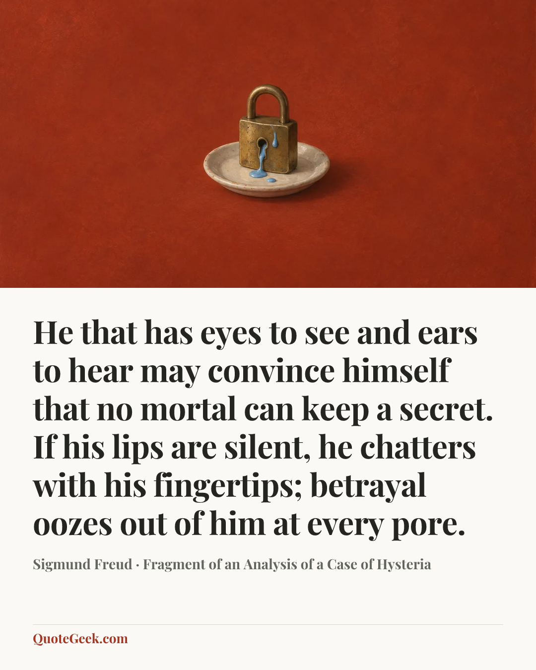 “He that has eyes to see and ears to hear may convince himself that no mortal can keep a secret. If his lips are silent, he chatters with his fingertips; betrayal oozes out of him at every pore.” — Sigmund Freud · Fragment of an Analysis of a Case of Hysteria. Illustrated QuoteGeek card.