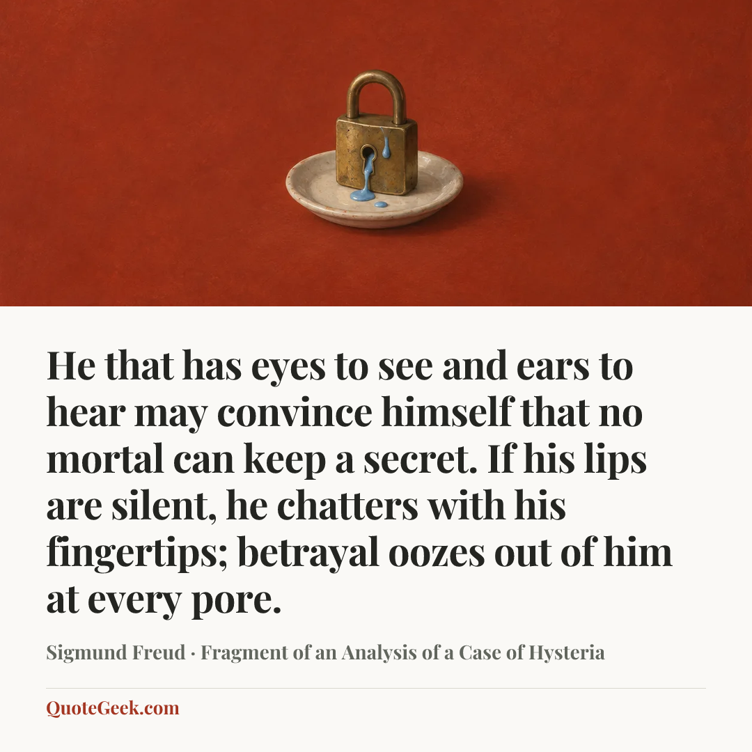 “He that has eyes to see and ears to hear may convince himself that no mortal can keep a secret. If his lips are silent, he chatters with his fingertips; betrayal oozes out of him at every pore.” — Sigmund Freud · Fragment of an Analysis of a Case of Hysteria. Illustrated QuoteGeek card.