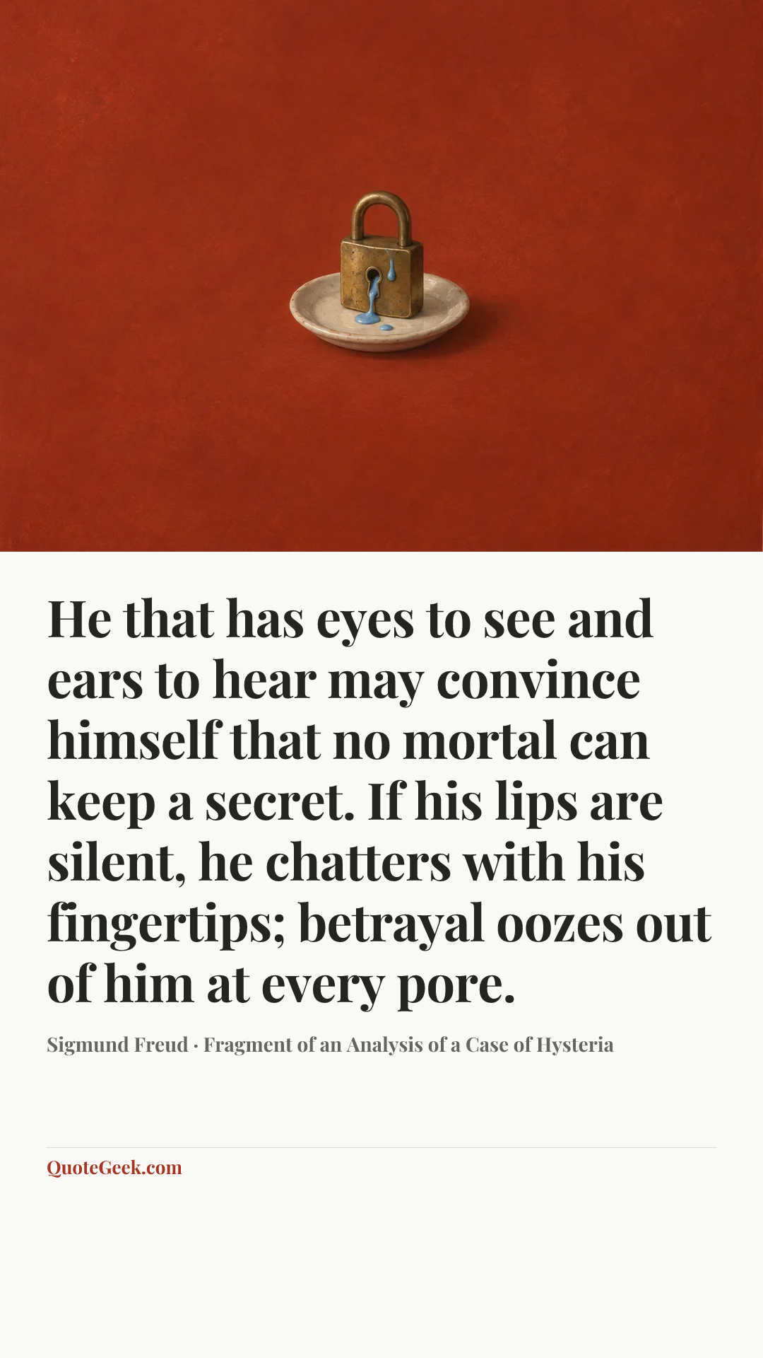 “He that has eyes to see and ears to hear may convince himself that no mortal can keep a secret. If his lips are silent, he chatters with his fingertips; betrayal oozes out of him at every pore.” — Sigmund Freud · Fragment of an Analysis of a Case of Hysteria. Illustrated QuoteGeek card.
