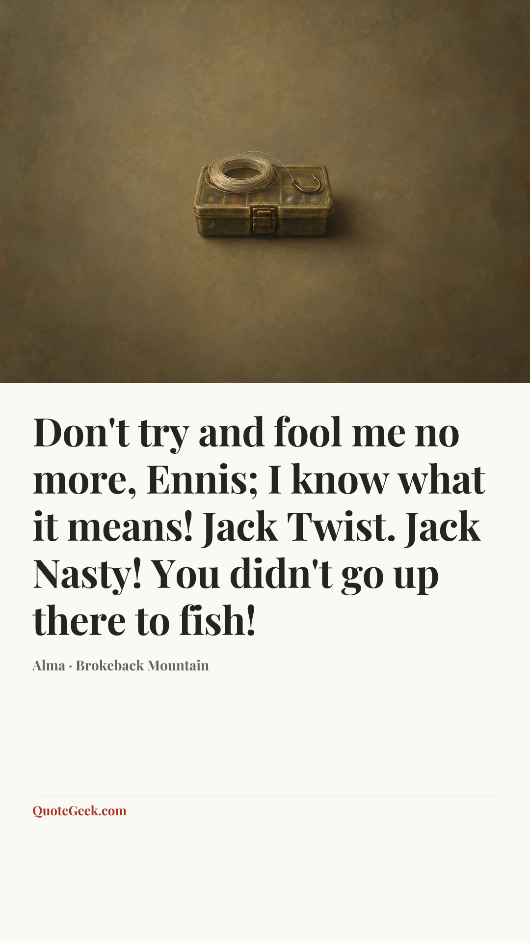 “Don't try and fool me no more, Ennis; I know what it means! Jack Twist. Jack Nasty! You didn't go up there to fish!” — Alma · Brokeback Mountain. Illustrated QuoteGeek card.