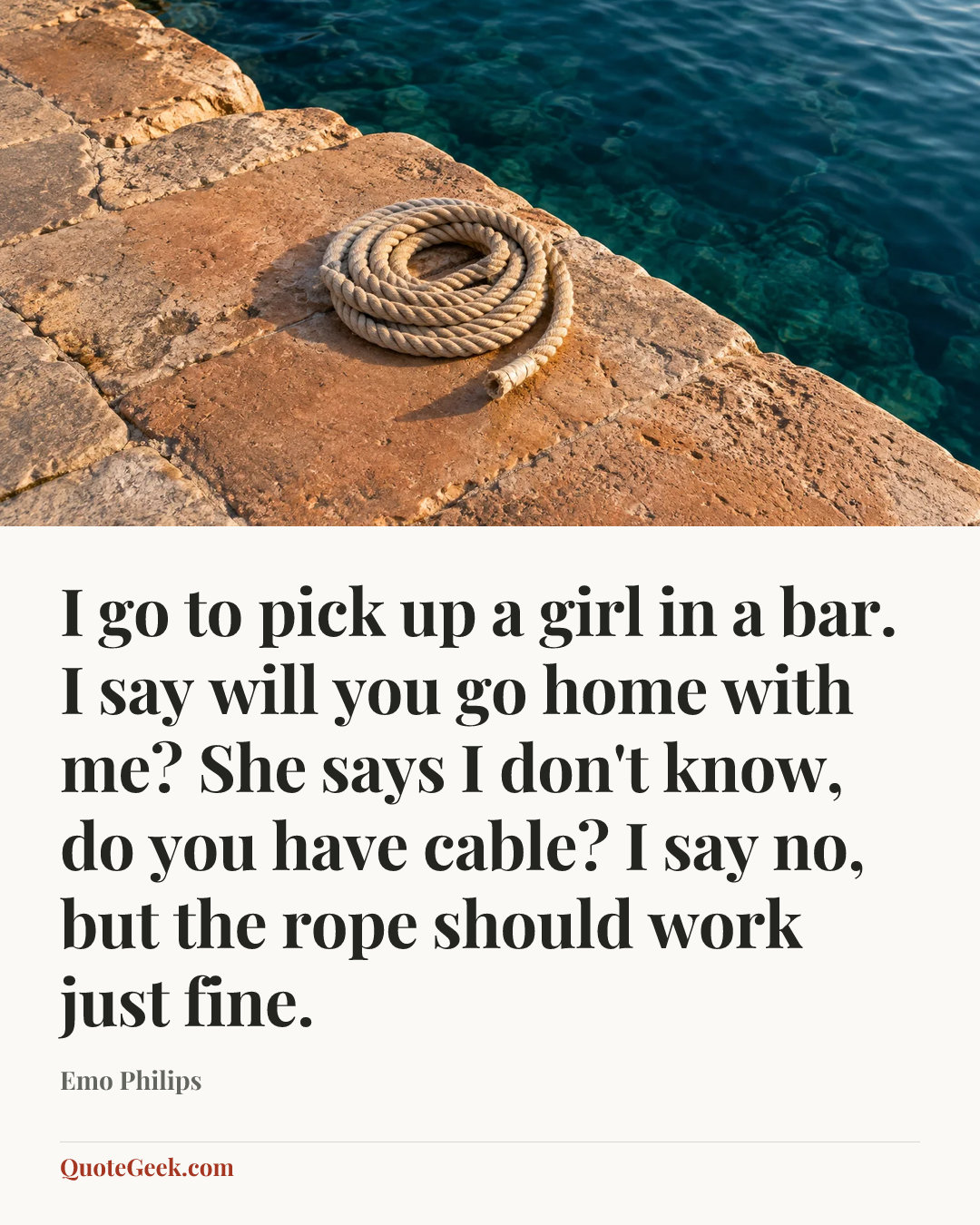 “I go to pick up a girl in a bar. I say will you go home with me? She says I don't know, do you have cable? I say no, but the rope should work just fine.” — Emo Philips. Illustrated QuoteGeek card.