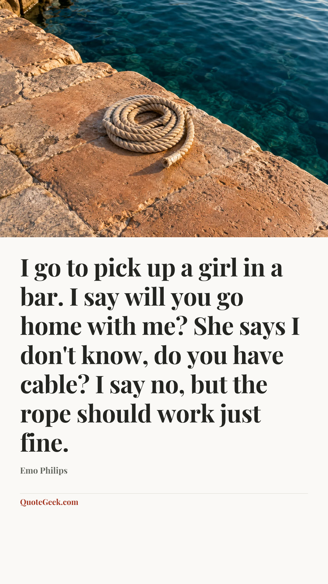 “I go to pick up a girl in a bar. I say will you go home with me? She says I don't know, do you have cable? I say no, but the rope should work just fine.” — Emo Philips. Illustrated QuoteGeek card.