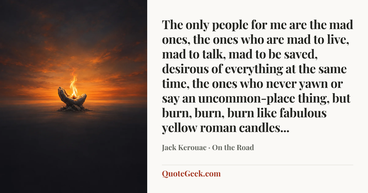 “The only people for me are the mad ones, the ones who are mad to live, mad to talk, mad to be saved, desirous of everything at the same time, the ones who never yawn or say an uncommon-place thing, but burn, burn, burn like fabulous yellow roman candles...” — Jack Kerouac · On the Road. Illustrated QuoteGeek card.