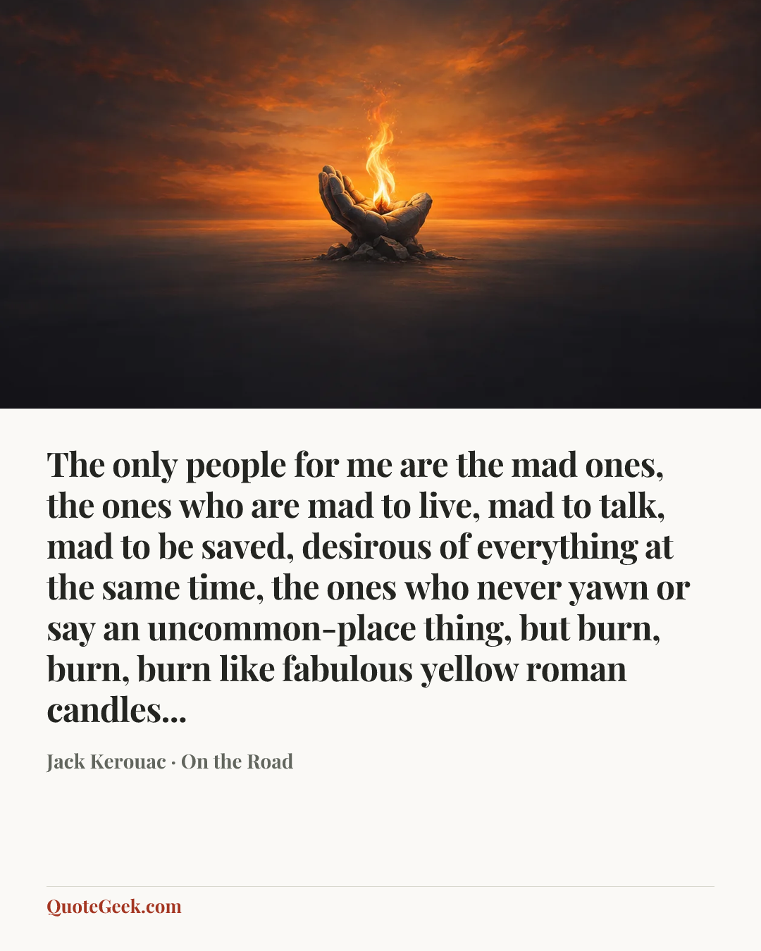 “The only people for me are the mad ones, the ones who are mad to live, mad to talk, mad to be saved, desirous of everything at the same time, the ones who never yawn or say an uncommon-place thing, but burn, burn, burn like fabulous yellow roman candles...” — Jack Kerouac · On the Road. Illustrated QuoteGeek card.