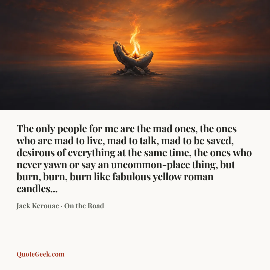 “The only people for me are the mad ones, the ones who are mad to live, mad to talk, mad to be saved, desirous of everything at the same time, the ones who never yawn or say an uncommon-place thing, but burn, burn, burn like fabulous yellow roman candles...” — Jack Kerouac · On the Road. Illustrated QuoteGeek card.