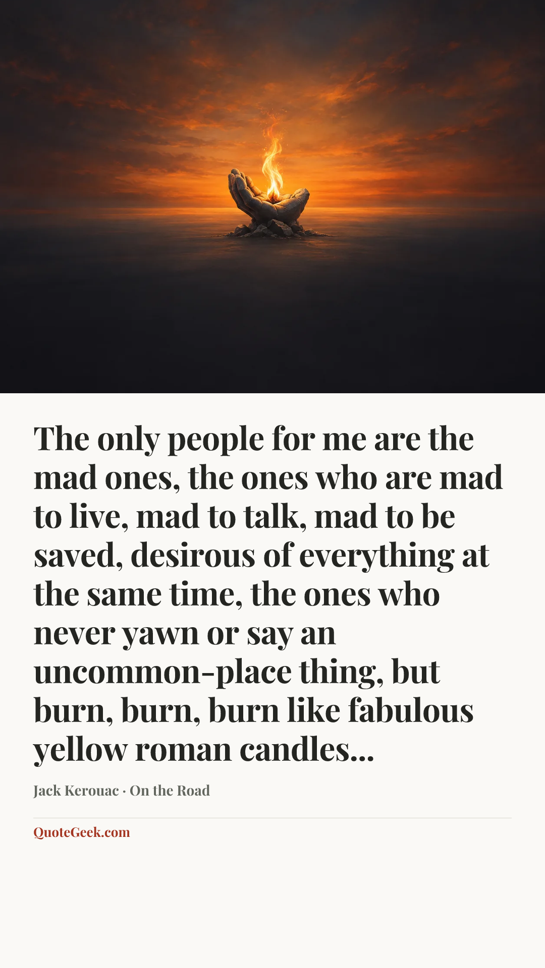 “The only people for me are the mad ones, the ones who are mad to live, mad to talk, mad to be saved, desirous of everything at the same time, the ones who never yawn or say an uncommon-place thing, but burn, burn, burn like fabulous yellow roman candles...” — Jack Kerouac · On the Road. Illustrated QuoteGeek card.