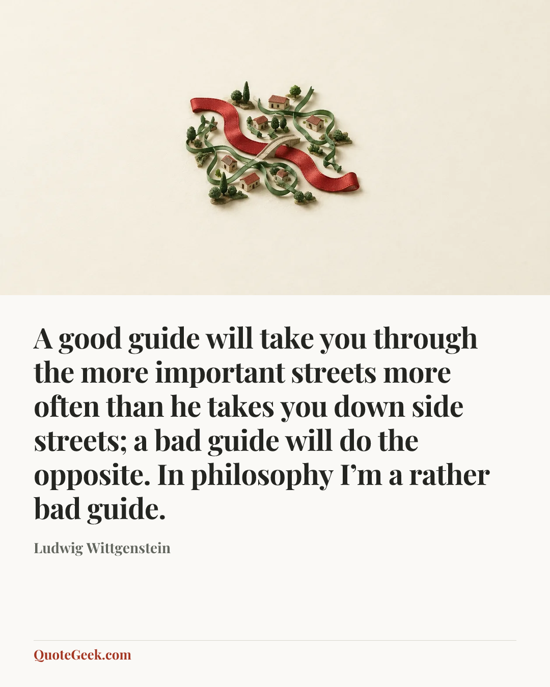 “A good guide will take you through the more important streets more often than he takes you down side streets; a bad guide will do the opposite. In philosophy I’m a rather bad guide.” — Ludwig Wittgenstein. Illustrated QuoteGeek card.