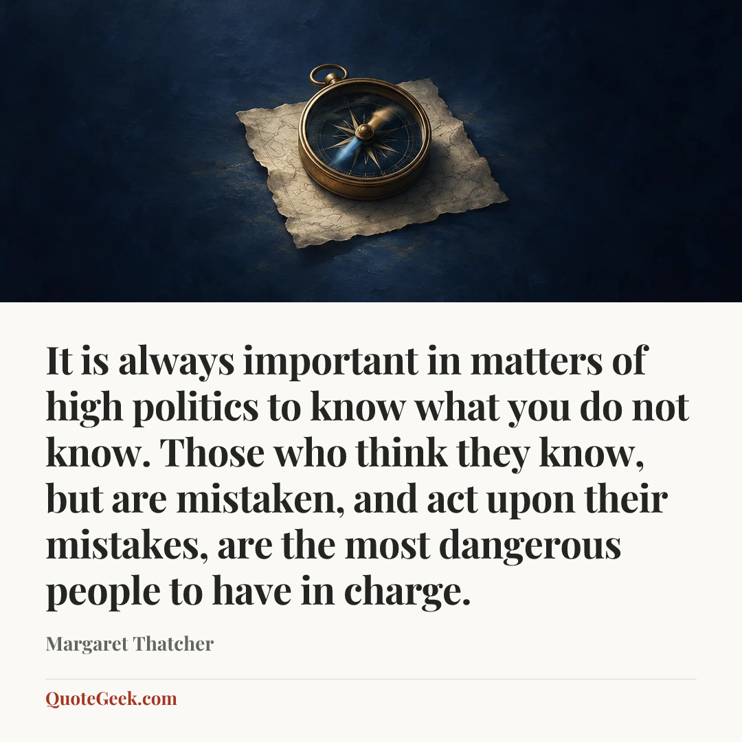 “It is always important in matters of high politics to know what you do not know. Those who think they know, but are mistaken, and act upon their mistakes, are the most dangerous people to have in charge.” — Margaret Thatcher. Illustrated QuoteGeek card.