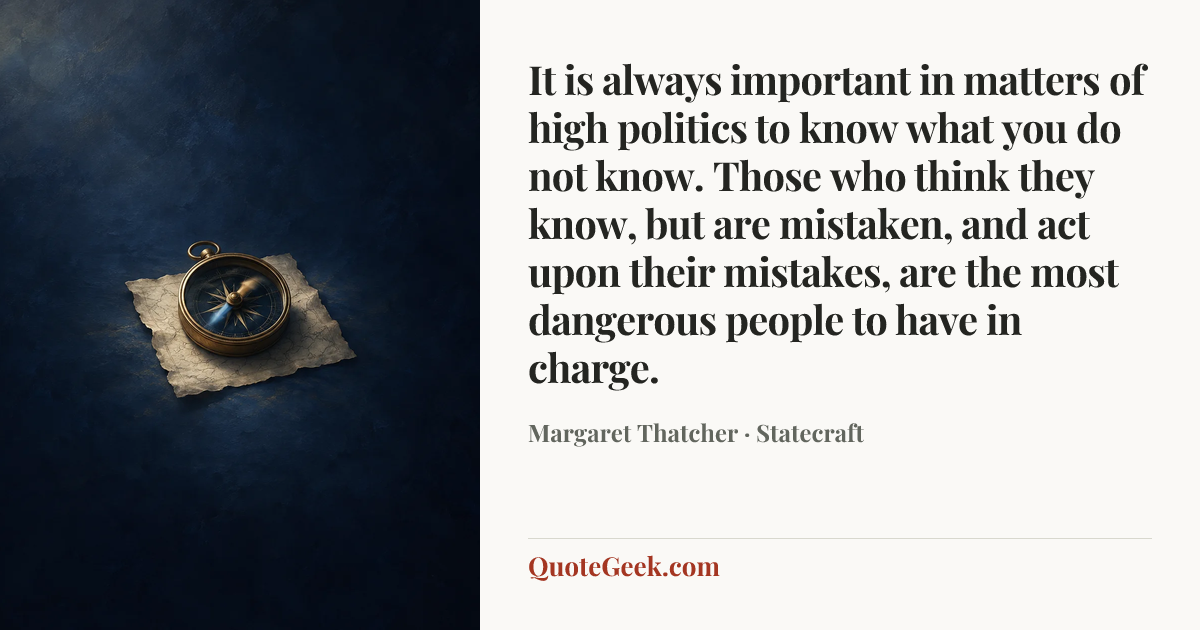 “It is always important in matters of high politics to know what you do not know. Those who think they know, but are mistaken, and act upon their mistakes, are the most dangerous people to have in charge.” — Margaret Thatcher · Statecraft. Illustrated QuoteGeek card.