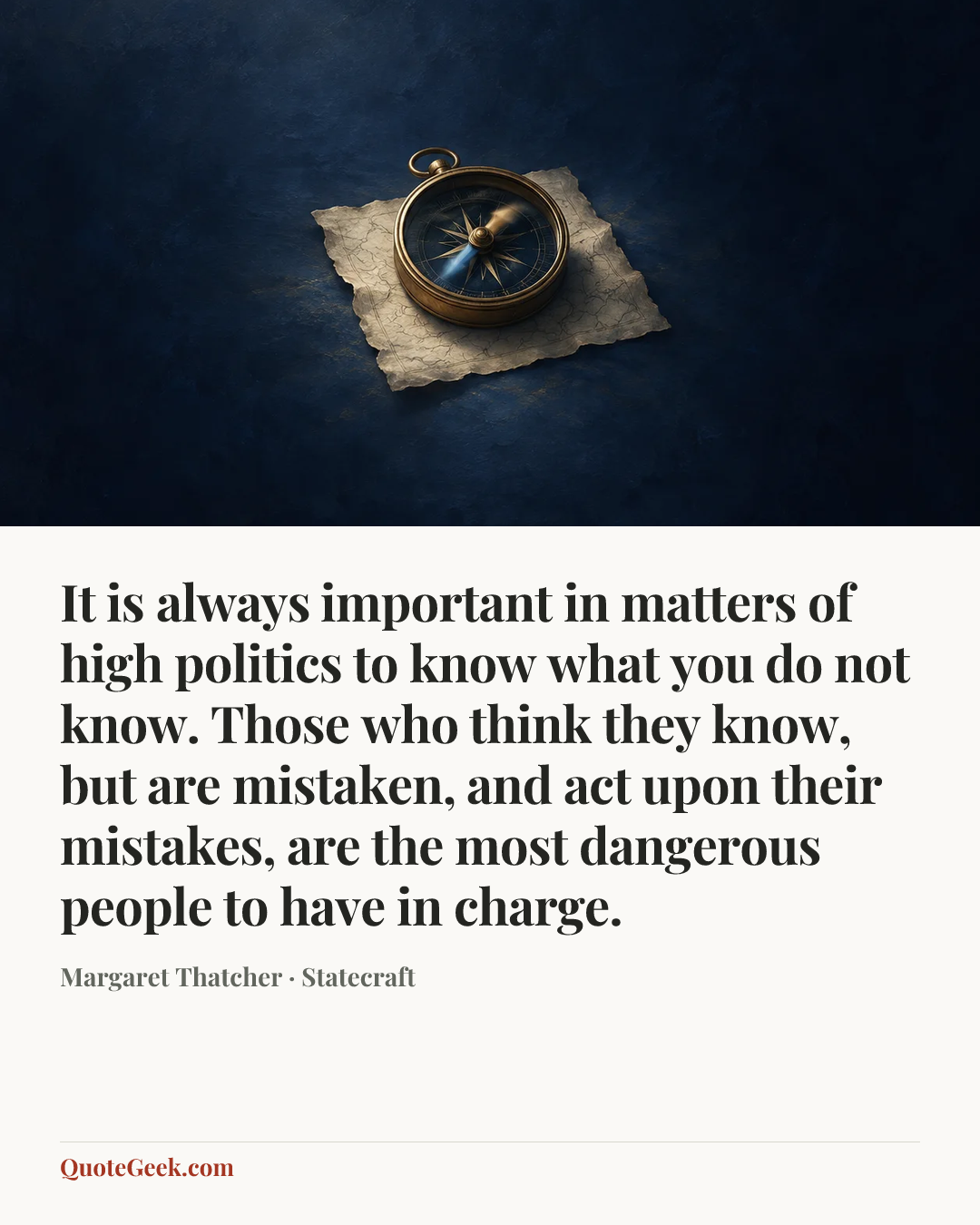 “It is always important in matters of high politics to know what you do not know. Those who think they know, but are mistaken, and act upon their mistakes, are the most dangerous people to have in charge.” — Margaret Thatcher · Statecraft. Illustrated QuoteGeek card.