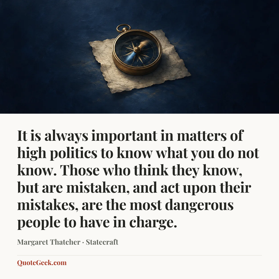 “It is always important in matters of high politics to know what you do not know. Those who think they know, but are mistaken, and act upon their mistakes, are the most dangerous people to have in charge.” — Margaret Thatcher · Statecraft. Illustrated QuoteGeek card.
