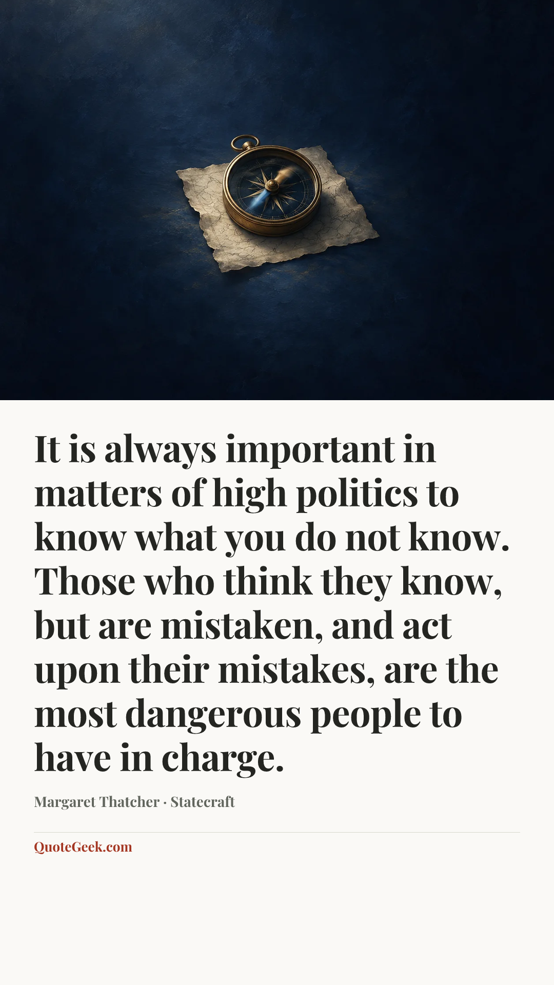 “It is always important in matters of high politics to know what you do not know. Those who think they know, but are mistaken, and act upon their mistakes, are the most dangerous people to have in charge.” — Margaret Thatcher · Statecraft. Illustrated QuoteGeek card.