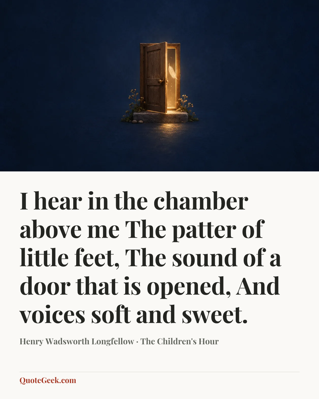 “I hear in the chamber above me
The patter of little feet,
The sound of a door that is opened,
And voices soft and sweet.” — Henry Wadsworth Longfellow · The Children's Hour. Illustrated QuoteGeek card.