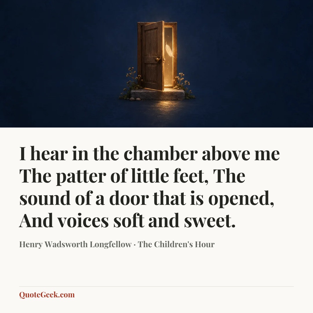 “I hear in the chamber above me
The patter of little feet,
The sound of a door that is opened,
And voices soft and sweet.” — Henry Wadsworth Longfellow · The Children's Hour. Illustrated QuoteGeek card.