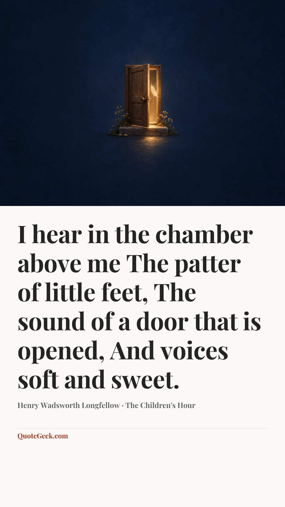 “I hear in the chamber above me
The patter of little feet,
The sound of a door that is opened,
And voices soft and sweet.” — Henry Wadsworth Longfellow · The Children's Hour. Illustrated QuoteGeek card.