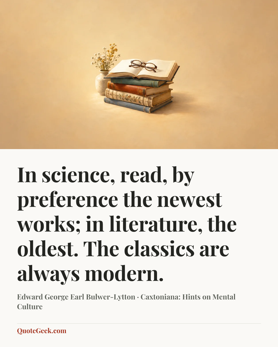 “In science, read, by preference the newest works; in literature, the oldest. The classics are always modern.” — Edward George Earl Bulwer-Lytton · Caxtoniana: Hints on Mental Culture. Illustrated QuoteGeek card.
