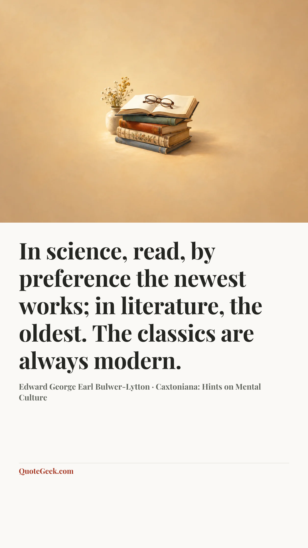 “In science, read, by preference the newest works; in literature, the oldest. The classics are always modern.” — Edward George Earl Bulwer-Lytton · Caxtoniana: Hints on Mental Culture. Illustrated QuoteGeek card.